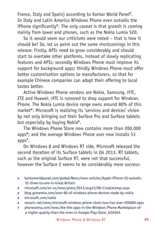 Windows Phone & Windows RT 89
France, Italy and Spain) according to Kantar World Panel2
.
In Italy and Latin America Windows Phone even outsells the
iPhone significantly3
. The only caveat is that growth is coming
mainly from lower end phones, such as the Nokia Lumia 520.
So it would seem our criticisms were noted – that is how it
should be! So, let us point out the some shortcomings in this
release: Firstly, APIs need to grow considerably and should
start to overtake other platforms, instead of slowly replicating
features and APIs; secondly Windows Phone must improve its
support for background apps; thirdly Windows Phone must offer
better customisation options to manufacturers, so that for
example Chinese companies can adapt their offering to local
tastes better.
Active Windows Phone vendors are Nokia, Samsung, HTC,
ZTE and Huawei. HTC is rumored to drop support for Windows
Phone. The Nokia Lumia device range owns around 80% of this
market4
. Microsoft is realizing its 'services and devices' vision
by not only bringing out their Surface Pro and Surface tablets
but especially by buying Nokia5
.
The Windows Phone Store now contains more than 200,000
apps6
; and the average Windows Phone user now installs 51
apps7
.
On Windows 8 and Windows RT side, Microsoft released the
second iteration of its Surface tablets in Q4 2013. RT tablets,
such as the original Surface RT, were not that successful,
however the Surface 2 seems to be considerably more success-
2	 kantarworldpanel.com/global/News/news-articles/Apple-iPhone-5S-outsells-
5C-three-to-one-in-Great-Britain
3	 microsoft.com/en-us/news/press/2013/aug13/08-21wplatampr.aspx
4	 blog.gsmarena.com/over-80-of-windows-phone-devices-made-by-nokia
5	 microsoft.com/nokia
6	 neowin.net/news/microsoft-windows-phone-store-now-has-over-200000-apps
7	 phonearena.com/news/Are-the-apps-in-the-Windows-Phone-Marketplace-of-
a-higher-quality-than-the-ones-in-Google-Play-Store_id32045
 