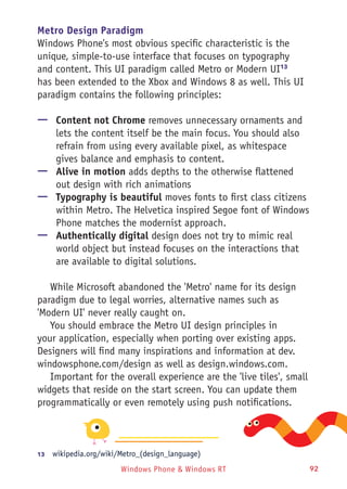 Windows Phone & Windows RT 92
Metro Design Paradigm
Windows Phone's most obvious specific characteristic is the
unique, simple-to-use interface that focuses on typography
and content. This UI paradigm called Metro or Modern UI13
has been extended to the Xbox and Windows 8 as well. This UI
paradigm contains the following principles:
—— Content not Chrome removes unnecessary ornaments and
lets the content itself be the main focus. You should also
refrain from using every available pixel, as whitespace
gives balance and emphasis to content.
—— Alive in motion adds depths to the otherwise flattened
out design with rich animations
—— Typography is beautiful moves fonts to first class citizens
within Metro. The Helvetica inspired Segoe font of Windows
Phone matches the modernist approach.
—— Authentically digital design does not try to mimic real
world object but instead focuses on the interactions that
are available to digital solutions.
While Microsoft abandoned the 'Metro' name for its design
paradigm due to legal worries, alternative names such as
'Modern UI' never really caught on.
You should embrace the Metro UI design principles in
your application, especially when porting over existing apps.
Designers will find many inspirations and information at dev.
windowsphone.com/design as well as design.windows.com.
Important for the overall experience are the 'live tiles', small
widgets that reside on the start screen. You can update them
programmatically or even remotely using push notifications.
13	  wikipedia.org/wiki/Metro_(design_language)
 