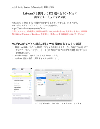 Mobile Device Capture Reflector (v. 1.0 2020-05-29)
Reflector3 を使⽤して iOS 端末を PC / Mac に
画⾯ミラーリングする⽅法
Reflector 3 は Mac と PC の両⽅で使⽤できますが、若⼲の違いがあります。
Reflector 3 のダウンロードは、こちらから可能です。
https://www.airsquirrels.com/reflector
注意：ここでは、iOS 端末を画⾯に表⽰するために Reflector を使⽤しますが、画⾯録
画は iShowU Instant / Bandicam を使⽤し、Reflector 3 では録画しないでください！
Mac/PC がモバイル端末と同じ Wifi 環境にあることを確認：
Ÿ Reflector 3 は、モバイル端末をパソコンの画⾯上にミラーリング表⽰することがで
きるソフトです。コンピューターと iOS 端末が同じ Wifi 環境に接続されているこ
とを確認します。
Ÿ iPhone の場合、画⾯ミラーリングを利⽤します。
Ÿ Android 端末の場合は画⾯キャストを利⽤します。
ここでは iPhone と Mac が同じ Wifi に接続しています。
 