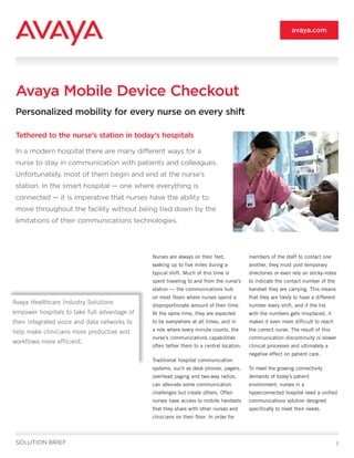 avaya.com




 Avaya Mobile Device Checkout
 Personalized mobility for every nurse on every shift

 Tethered to the nurse’s station in today’s hospitals

 In a modern hospital there are many different ways for a
 nurse to stay in communication with patients and colleagues.
 Unfortunately, most of them begin and end at the nurse’s
 station. In the smart hospital — one where everything is
 connected — it is imperative that nurses have the ability to
 move throughout the facility without being tied down by the
 limitations of their communications technologies.




                                              Nurses are always on their feet,           members of the staff to contact one
                                              walking up to five miles during a          another, they must post temporary
                                              typical shift. Much of this time is        directories or even rely on sticky-notes
                                              spent traveling to and from the nurse’s    to indicate the contact number of the
                                              station — the communications hub           handset they are carrying. This means
                                              on most floors where nurses spend a        that they are likely to have a different
Avaya Healthcare Industry Solutions           disproportionate amount of their time.     number every shift, and if the list
empower hospitals to take full advantage of   At the same time, they are expected        with the numbers gets misplaced, it
their integrated voice and data networks to   to be everywhere at all times, and in      makes it even more difficult to reach

help make clinicians more productive and      a role where every minute counts, the      the correct nurse. The result of this
                                              nurse’s communications capabilities        communication discontinuity is slower
workflows more efficient.
                                              often tether them to a central location.   clinical processes and ultimately a
                                                                                         negative effect on patient care.
                                              Traditional hospital communication
                                              systems, such as desk phones, pagers,      To meet the growing connectivity
                                              overhead paging and two-way radios,        demands of today’s patient
                                              can alleviate some communication           environment, nurses in a
                                              challenges but create others. Often        hyperconnected hospital need a unified
                                              nurses have access to mobile handsets      communications solution designed
                                              that they share with other nurses and      specifically to meet their needs.
                                              clinicians on their floor. In order for



 SOLUTION BRIEF                                                                                                                     1
 