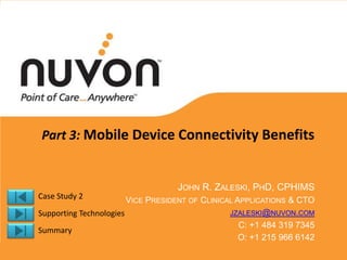 Part 3: Mobile Device Connectivity Benefits


                                   JOHN R. ZALESKI, PHD, CPHIMS
Case Study 2            VICE PRESIDENT OF CLINICAL APPLICATIONS & CTO
Supporting Technologies                          JZALESKI@NUVON.COM
                                                    C: +1 484 319 7345
Summary
                                                    O: +1 215 966 6142
 
