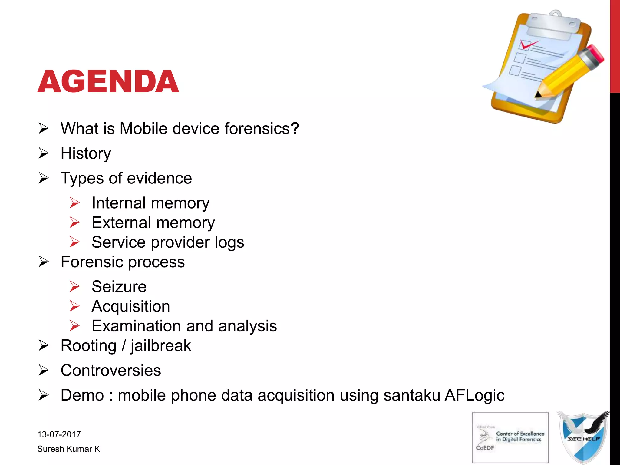 AGENDA
 What is Mobile device forensics?
 History
 Types of evidence
 Internal memory
 External memory
 Service provider logs
 Forensic process
 Seizure
 Acquisition
 Examination and analysis
 Rooting / jailbreak
 Controversies
 Demo : mobile phone data acquisition using santaku AFLogic
13-07-2017
Suresh Kumar K
 