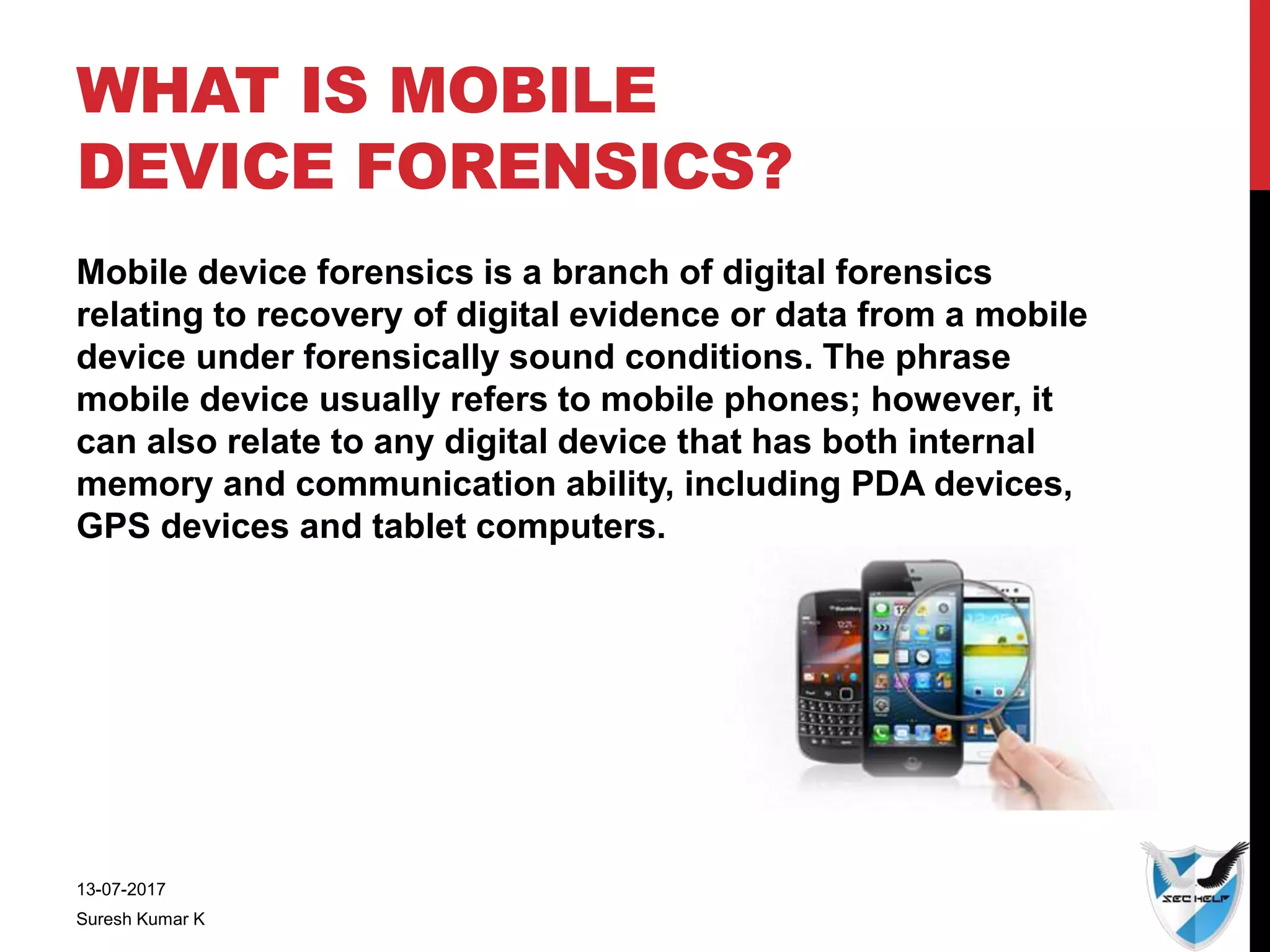 WHAT IS MOBILE
DEVICE FORENSICS?
Mobile device forensics is a branch of digital forensics
relating to recovery of digital evidence or data from a mobile
device under forensically sound conditions. The phrase
mobile device usually refers to mobile phones; however, it
can also relate to any digital device that has both internal
memory and communication ability, including PDA devices,
GPS devices and tablet computers.
13-07-2017
Suresh Kumar K
 