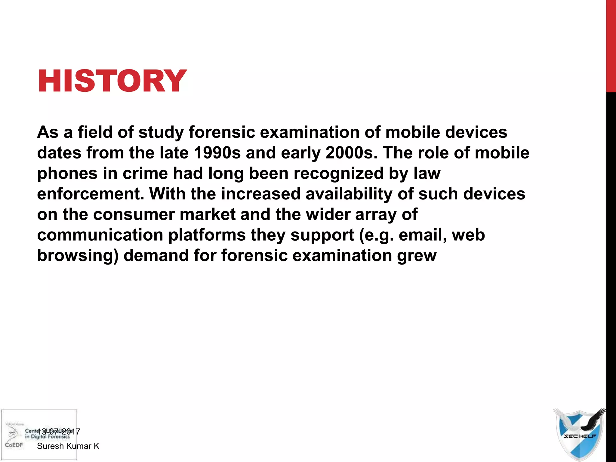HISTORY
As a field of study forensic examination of mobile devices
dates from the late 1990s and early 2000s. The role of mobile
phones in crime had long been recognized by law
enforcement. With the increased availability of such devices
on the consumer market and the wider array of
communication platforms they support (e.g. email, web
browsing) demand for forensic examination grew
13-07-2017
Suresh Kumar K
 