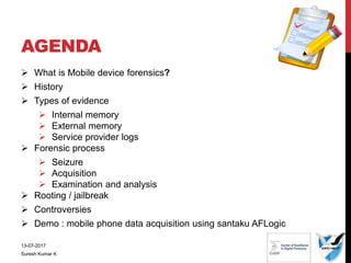 AGENDA
 What is Mobile device forensics?
 History
 Types of evidence
 Internal memory
 External memory
 Service provider logs
 Forensic process
 Seizure
 Acquisition
 Examination and analysis
 Rooting / jailbreak
 Controversies
 Demo : mobile phone data acquisition using santaku AFLogic
13-07-2017
Suresh Kumar K
 
