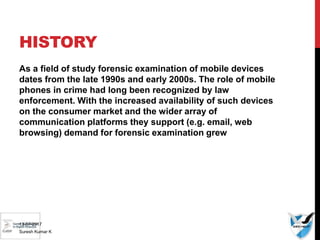 HISTORY
As a field of study forensic examination of mobile devices
dates from the late 1990s and early 2000s. The role of mobile
phones in crime had long been recognized by law
enforcement. With the increased availability of such devices
on the consumer market and the wider array of
communication platforms they support (e.g. email, web
browsing) demand for forensic examination grew
13-07-2017
Suresh Kumar K
 