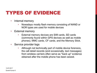 TYPES OF EVIDENCE
• Internal memory
• Nowadays mostly flash memory consisting of NAND or
NOR types are used for mobile devices
• External memory
• External memory devices are SIM cards, SD cards
(commonly found within GPS devices as well as mobile
phones), MMC cards, CF cards, and the Memory Stick.
• Service provider logs
• Although not technically part of mobile device forensics,
the call detail records (and occasionally, text messages)
from wireless carriers often serve as "back up" evidence
obtained after the mobile phone has been seized.
13-07-2017
Suresh Kumar K
 