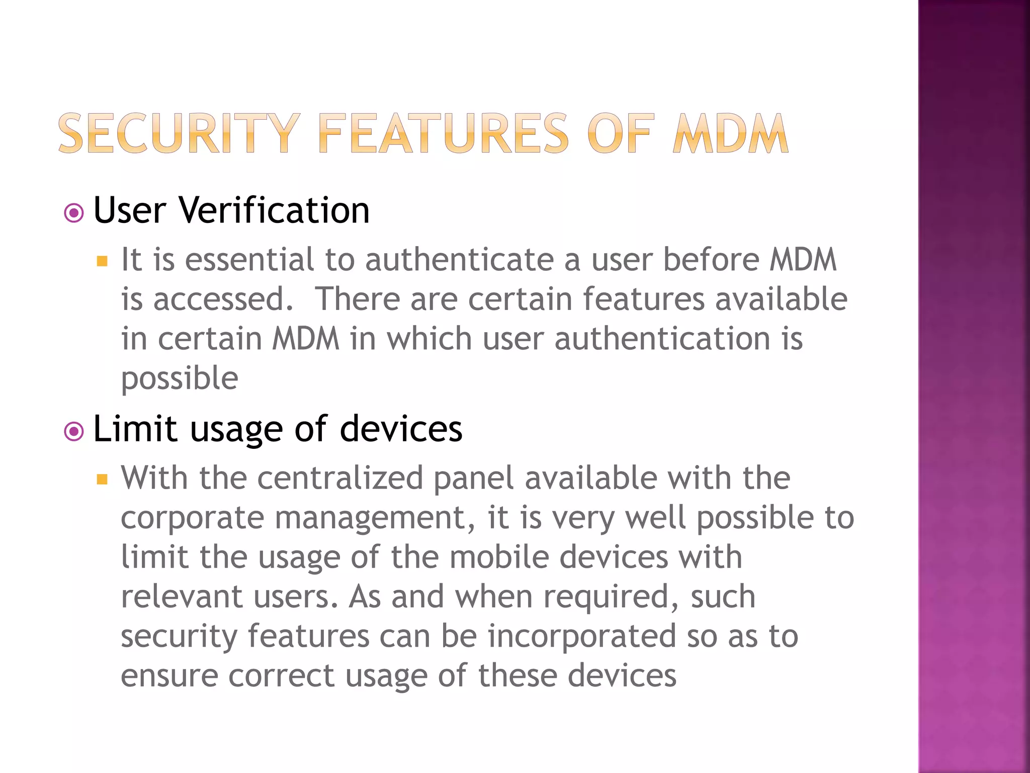  User Verification
 It is essential to authenticate a user before MDM
is accessed. There are certain features available
in certain MDM in which user authentication is
possible
 Limit usage of devices
 With the centralized panel available with the
corporate management, it is very well possible to
limit the usage of the mobile devices with
relevant users. As and when required, such
security features can be incorporated so as to
ensure correct usage of these devices
 