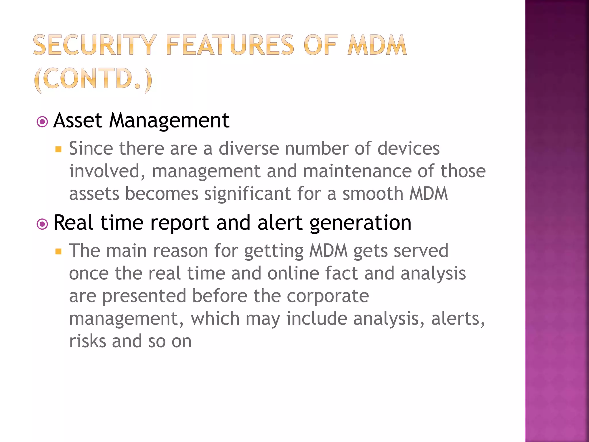  Asset Management
 Since there are a diverse number of devices
involved, management and maintenance of those
assets becomes significant for a smooth MDM
 Real time report and alert generation
 The main reason for getting MDM gets served
once the real time and online fact and analysis
are presented before the corporate
management, which may include analysis, alerts,
risks and so on
 
