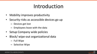 WWW.COLLAB365.EVENTS
Introduction
• Mobility improves productivity
• Security risks as accessible devices go up
– Devices get lost
– Employees leave with the data
• Setup Company wide policies
• Block/ wipe-out organizational data
– Full Wipe
– Selective Wipe
 