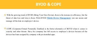 IntroductionBYOD & COPE
With the growing trend of BYOD (Bring Your Own Device), there is the increase in efficiency, but the
threat of data loss and virus is there. With BYOD Mobile Device Management, you can secure and
manage all the data on employee’s device.
COPE (Corporate-Owned Personally Enabled) is the better alternative of BOYD when it comes to
security and other threats. Here, the company has full access to employee’s devices because all the
devices has been assigned by company with pre-installed apps.
 
