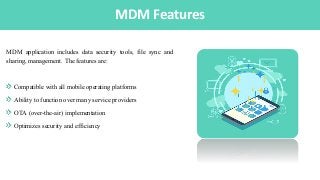 IntroductionMDM Features
MDM application includes data security tools, file sync and
sharing, management. The features are:
Compatible with all mobile operating platforms
Ability to function over many service providers
OTA (over-the-air) implementation
Optimizes security and efficiency
 