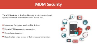 IntroductionMDM Security
The MDM solution is developed keeping in mind the quality of
security. Minimum requirements for a Solution are:
Mandatory Encryption on all mobile devices
Security PIN in each and every device
Controlled data access
Remote clean swipe in case of theft or device being stolen
 