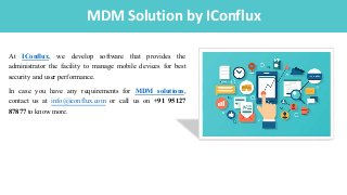 IntroductionMDM Solution by IConflux
At IConflux, we develop software that provides the
administrator the facility to manage mobile devices for best
security and user performance.
In case you have any requirements for MDM solutions,
contact us at info@iconflux.com or call us on +91 95127
87877 to know more.
 