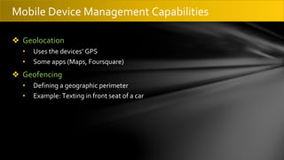 ❖ Geolocation
• Uses the devices’ GPS
• Some apps (Maps, Foursquare)
❖ Geofencing
• Defining a geographic perimeter
• Example: Texting in front seat of a car
Mobile Device Management Capabilities
 
