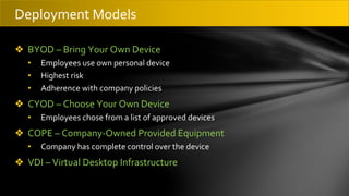 ❖ BYOD – Bring Your Own Device
• Employees use own personal device
• Highest risk
• Adherence with company policies
❖ CYOD – Choose Your Own Device
• Employees chose from a list of approved devices
❖ COPE – Company-Owned Provided Equipment
• Company has complete control over the device
❖ VDI – Virtual Desktop Infrastructure
Deployment Models
 