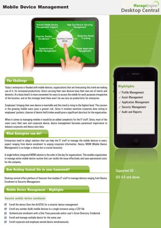 Mobile Device Management




  The Challenge
Today's enterprise is flooded with mobile devices; organizations that are forecasting this trend are making       Highlights
use of it, for increased productivity. Users carrying their own devices have their own set of merits and
                                                                                                                     Profile Management
demerits. At a basic level it is more convenient for users to access the mobile for work purposes irrespective
of the location, and at the strategic level there won't be any loss on productivity for enterprise.                  Asset Management
                                                                                                                     Application Management
Employees' bringing their own device is inevitable and this trend is rising to the highest level. The concern
                                                                                                                     Security Management
is the growing mobile users pose a greater risk. Since it involves sensitive corporate data sitting in
employees' pockets, chances of device theft/stolen would pose a significant data loss for the organization.          Audit and Reports

When it comes to managing mobiles it would be an added complexity for the IT staff. Since, most of the
users carry their own and corporate device, device management becomes paramount importance to
balance corporate and device own data.

 What Enterprise can do?
Enterprises need to adopt solution that can help the IT staff to manage the mobile devices in every
aspect ranging from device enrolment to wiping corporate information. Hence, MDM (Mobile Device
Management) is no longer a choice but a crucial necessity.

A single holistic integrated MDM solution is the order of the day for organizations. This enables organization
to manage entire mobile device routine that can tackle the issue effectively and save operational costs
for the company.

 How Desktop Central fits in your framework?                                                                     Supported OS :
Desktop central offers plethora of features that enables IT staff to manage devices ranging from Device          iOS 4.0 and above.
Enrolment to Security Management.

 Mobile Device Management - Highlights

Smarter mobile device enrolment

     Enroll the device Over-the-Air(OTA) for a smarter device management
     Enroll any number (bulk) mobile devices in a single instance using a CSV file
     Authenticate enrolment with a One-Time passcode and/or user's Acive Directory Credential
     Enroll and manage multiple device for the same user
     Enroll corporate and employee owned device simultaneously
 