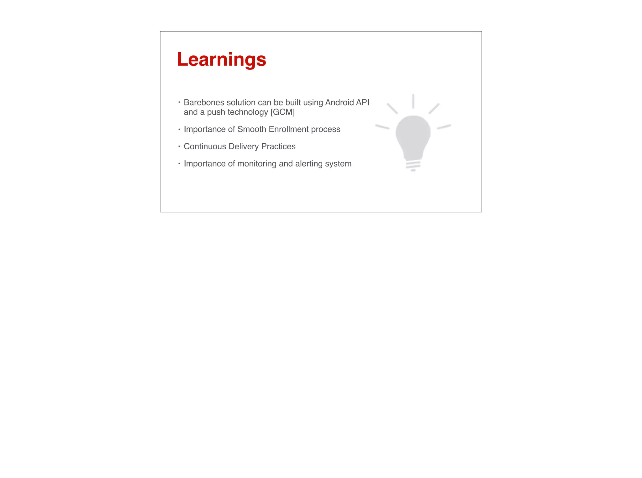 Learnings
• Barebones solution can be built using Android API
and a push technology [GCM]
• Importance of Smooth Enrollment process
• Continuous Delivery Practices
• Importance of monitoring and alerting system
 