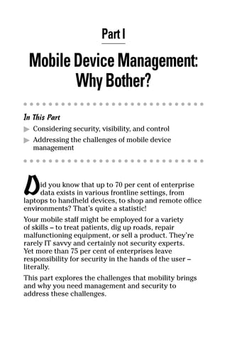 04_694725 ch01.qxp    3/28/08    2:48 PM    Page 5




                              Part I
       Mobile Device Management:
              Why Bother?
     In This Part
     ᮣ Considering security, visibility, and control
     ᮣ Addressing the challenges of mobile device
        management




     D    id you know that up to 70 per cent of enterprise
          data exists in various frontline settings, from
     laptops to handheld devices, to shop and remote office
     environments? That’s quite a statistic!
     Your mobile staff might be employed for a variety
     of skills – to treat patients, dig up roads, repair
     malfunctioning equipment, or sell a product. They’re
     rarely IT savvy and certainly not security experts.
     Yet more than 75 per cent of enterprises leave
     responsibility for security in the hands of the user –
     literally.
     This part explores the challenges that mobility brings
     and why you need management and security to
     address these challenges.
 