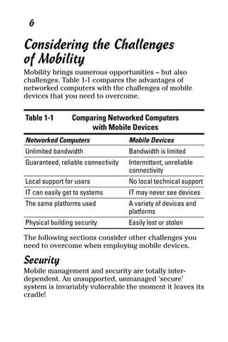 04_694725 ch01.qxp       3/28/08     2:48 PM    Page 6




       6

     Considering the Challenges
     of Mobility
     Mobility brings numerous opportunities – but also
     challenges. Table 1-1 compares the advantages of
     networked computers with the challenges of mobile
     devices that you need to overcome.


      Table 1-1       Comparing Networked Computers
                           with Mobile Devices
      Networked Computers                 Mobile Devices
      Unlimited bandwidth                 Bandwidth is limited
      Guaranteed, reliable connectivity   Intermittent, unreliable
                                          connectivity
      Local support for users             No local technical support
      IT can easily get to systems        IT may never see devices
      The same platforms used             A variety of devices and
                                          platforms
      Physical building security          Easily lost or stolen

     The following sections consider other challenges you
     need to overcome when employing mobile devices.

     Security
     Mobile management and security are totally inter-
     dependent. An unsupported, unmanaged ‘secure’
     system is invariably vulnerable the moment it leaves its
     cradle!
 