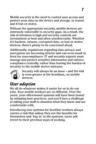 04_694725 ch01.qxp    3/28/08    2:48 PM    Page 7




                                                          7
     Mobile security is the need to control user access and
     protect your data on the device and storage, in transit,
     and if lost or stolen.
     Without the appropriate security, mobile devices are
     extremely vulnerable to security gaps. As a result, the
     risk of intrusion is high and security controls are
     inconsistent at best and often unenforceable. Whether
     it’s hackers, viruses, corrupted data, or lost or stolen
     devices, there’s plenty to be concerned about.
     Additionally, regulations regarding data privacy and
     encryption are becoming stricter and can even result in
     fines for noncompliance. IT and security experts must
     manage and protect sensitive information and enforce
     compliance centrally, rather than leaving the burden of
     security to the mobile device end-user.
              Security will always be an issue – and the risk
              is even greater at the frontlines, on mobile
              devices.

     User adoption
     We all do whatever makes it easier for us to do our
     jobs. Your mobile workers are no different. Over the
     years, your office-based systems will have been honed
     by adopting best practices, and you’ll face a challenge
     in asking your staff to abandon what they know and are
     comfortable with.
     Introducing new systems for frontline workers always
     carries a risk that unless they see the benefits for
     themselves and ‘buy in’ to the systems, users will
     revert to their previous ways of working.
 