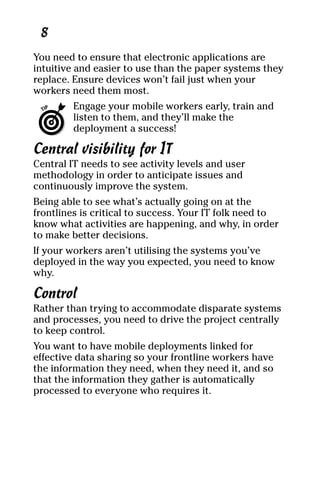 04_694725 ch01.qxp    3/28/08    2:48 PM    Page 8




      8
     You need to ensure that electronic applications are
     intuitive and easier to use than the paper systems they
     replace. Ensure devices won’t fail just when your
     workers need them most.
              Engage your mobile workers early, train and
              listen to them, and they’ll make the
              deployment a success!

     Central visibility for IT
     Central IT needs to see activity levels and user
     methodology in order to anticipate issues and
     continuously improve the system.
     Being able to see what’s actually going on at the
     frontlines is critical to success. Your IT folk need to
     know what activities are happening, and why, in order
     to make better decisions.
     If your workers aren’t utilising the systems you’ve
     deployed in the way you expected, you need to know
     why.

     Control
     Rather than trying to accommodate disparate systems
     and processes, you need to drive the project centrally
     to keep control.
     You want to have mobile deployments linked for
     effective data sharing so your frontline workers have
     the information they need, when they need it, and so
     that the information they gather is automatically
     processed to everyone who requires it.
 