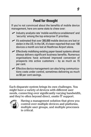 04_694725 ch01.qxp      3/28/08      2:48 PM      Page 9




                                                                   9


                          Food for thought
      If you’re not convinced about the benefits of mobile device
      management, here are some stats to chew over:
       ߜ Industry analysts rate ‘mobile workforce enablement’ and
         ‘security’ among the top enterprise IT priorities.
       ߜ It’s estimated that over 300,000 mobile devices are lost or
         stolen in the US. In the UK, it’s been reported that over 100
         devices a month are lost at Heathrow Airport alone.
       ߜ Effectively mobilising existing paper-based systems almost
         always delivers significant business benefits. Numerous
         organisations have achieved improved conversion of
         prospects into active customers – by as much as 15
         per cent.
       ߜ Effective device management can also bring communica-
         tions costs under control, sometimes delivering as much
         as 60 per cent savings.



     Each disparate system brings its own challenges. You
     might have a variety of devices with different user
     needs, connecting over significantly varying bandwidth,
     and they’re often beyond direct, onsite IT support.
               Having a management solution that gives you
               control over multiple devices and platforms,
               multiple user groups, and multiple processes
               is critical.
 