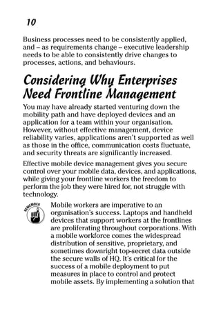 04_694725 ch01.qxp    3/28/08    2:48 PM    Page 10




      10
     Business processes need to be consistently applied,
     and – as requirements change – executive leadership
     needs to be able to consistently drive changes to
     processes, actions, and behaviours.

     Considering Why Enterprises
     Need Frontline Management
     You may have already started venturing down the
     mobility path and have deployed devices and an
     application for a team within your organisation.
     However, without effective management, device
     reliability varies, applications aren’t supported as well
     as those in the office, communication costs fluctuate,
     and security threats are significantly increased.
     Effective mobile device management gives you secure
     control over your mobile data, devices, and applications,
     while giving your frontline workers the freedom to
     perform the job they were hired for, not struggle with
     technology.
              Mobile workers are imperative to an
              organisation’s success. Laptops and handheld
              devices that support workers at the frontlines
              are proliferating throughout corporations. With
              a mobile workforce comes the widespread
              distribution of sensitive, proprietary, and
              sometimes downright top-secret data outside
              the secure walls of HQ. It’s critical for the
              success of a mobile deployment to put
              measures in place to control and protect
              mobile assets. By implementing a solution that
 