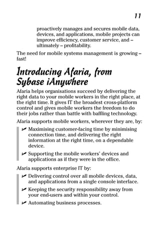 04_694725 ch01.qxp    3/28/08    2:48 PM    Page 11




                                                         11
              proactively manages and secures mobile data,
              devices, and applications, mobile projects can
              improve efficiency, customer service, and –
              ultimately – profitability.
     The need for mobile systems management is growing –
     fast!

     Introducing Afaria, from
     Sybase iAnywhere
     Afaria helps organisations succeed by delivering the
     right data to your mobile workers in the right place, at
     the right time. It gives IT the broadest cross-platform
     control and gives mobile workers the freedom to do
     their jobs rather than battle with baffling technology.
     Afaria supports mobile workers, wherever they are, by:
       ߜ Maximising customer-facing time by minimising
         connection time, and delivering the right
         information at the right time, on a dependable
         device.
       ߜ Supporting the mobile workers’ devices and
         applications as if they were in the office.
     Afaria supports enterprise IT by:
       ߜ Delivering control over all mobile devices, data,
         and applications from a single console interface.
       ߜ Keeping the security responsibility away from
         your end-users and within your control.
       ߜ Automating business processes.
 
