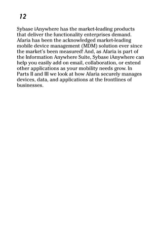 04_694725 ch01.qxp   3/28/08    2:48 PM   Page 12




      12
     Sybase iAnywhere has the market-leading products
     that deliver the functionality enterprises demand.
     Afaria has been the acknowledged market-leading
     mobile device management (MDM) solution ever since
     the market’s been measured! And, as Afaria is part of
     the Information Anywhere Suite, Sybase iAnywhere can
     help you easily add on email, collaboration, or extend
     other applications as your mobility needs grow. In
     Parts II and III we look at how Afaria securely manages
     devices, data, and applications at the frontlines of
     businesses.
 