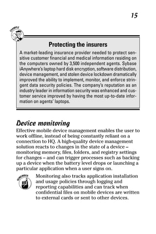 05_694725 ch02.qxp      3/28/08     2:49 PM      Page 15




                                                                 15



                     Protecting the insurers
      A market-leading insurance provider needed to protect sen-
      sitive customer financial and medical information residing on
      the computers owned by 3,500 independent agents. Sybase
      iAnywhere’s laptop hard disk encryption, software distribution,
      device management, and stolen device lockdown dramatically
      improved the ability to implement, monitor, and enforce strin-
      gent data security policies. The company’s reputation as an
      industry leader in information security was enhanced and cus-
      tomer service improved by having the most up-to-date infor-
      mation on agents’ laptops.



     Device monitoring
     Effective mobile device management enables the user to
     work offline, instead of being constantly reliant on a
     connection to HQ. A high-quality device management
     solution reacts to changes in the state of a device –
     monitoring memory, files, folders, and registry settings
     for changes – and can trigger processes such as backing
     up a device when the battery level drops or launching a
     particular application when a user signs on.
              Monitoring also tracks application installation
              and usage policies through logging and
              reporting capabilities and can track when
              confidential files on mobile devices are written
              to external cards or sent to other devices.
 