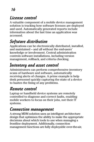 05_694725 ch02.qxp    3/28/08    2:49 PM    Page 16




      16

     License control
     A valuable component of a mobile device management
     solution is tracking how software licenses are deployed
     and used. Automatically generated reports include
     information about the last time an application was
     accessed.

     Software distribution
     Applications can be electronically distributed, installed,
     and maintained – and all without the end-users’
     knowledge or involvement. Central administration
     controls software installations, including version
     management, rollback, and criteria checking.

     Inventory and asset control
     Administrators can perform comprehensive inventory
     scans of hardware and software, automatically
     receiving alerts of changes. A prime example is help
     desk personnel quickly capturing the state of a device
     to hasten the fixing of any problems.

     Remote control
     Laptop or handheld device systems are remotely
     controlled to diagnose and correct faults, enabling
     mobile workers to focus on their jobs, not their IT
     systems.

     Connection management
     A strong MDM solution uses an intelligent architecture
     design that optimises the ability to make the appropriate
     decisions about which tools to use when managing a
     frontline deployment. Additionally, connection
     management functions are fully deployable over-the-air,
 