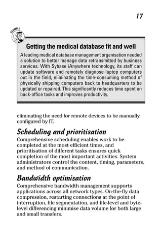 05_694725 ch02.qxp     3/28/08     2:49 PM      Page 17




                                                               17



         Getting the medical database fit and well
      A leading medical database management organisation needed
      a solution to better manage data retransmitted by business
      services. With Sybase iAnywhere technology, its staff can
      update software and remotely diagnose laptop computers
      out in the field, eliminating the time-consuming method of
      physically shipping computers back to headquarters to be
      updated or repaired. This significantly reduces time spent on
      back-office tasks and improves productivity.



     eliminating the need for remote devices to be manually
     configured by IT.

     Scheduling and prioritisation
     Comprehensive scheduling enables work to be
     completed at the most efficient times, and
     prioritisation of different tasks ensures quick
     completion of the most important activities. System
     administrators control the content, timing, parameters,
     and method of communication.

     Bandwidth optimisation
     Comprehensive bandwidth management supports
     applications across all network types. On-the-fly data
     compression, restarting connections at the point of
     interruption, file segmentation, and file-level and byte-
     level differencing minimise data volume for both large
     and small transfers.
 