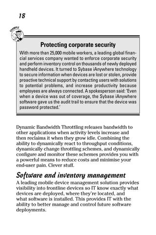 05_694725 ch02.qxp      3/28/08     2:49 PM     Page 18




      18



                 Protecting corporate security
      With more than 25,000 mobile workers, a leading global finan-
      cial services company wanted to enforce corporate security
      and perform inventory control on thousands of newly deployed
      handheld devices. It turned to Sybase iAnywhere technology
      to secure information when devices are lost or stolen, provide
      proactive technical support by contacting users with solutions
      to potential problems, and increase productivity because
      employees are always connected. A spokesperson said: ‘Even
      when a device was out of coverage, the Sybase iAnywhere
      software gave us the audit trail to ensure that the device was
      password protected.’



     Dynamic Bandwidth Throttling releases bandwidth to
     other applications when activity levels increase and
     then reclaims it when they grow idle. Combining the
     ability to dynamically react to throughput conditions,
     dynamically change throttling schemes, and dynamically
     configure and monitor these schemes provides you with
     a powerful means to reduce costs and minimise your
     end-user pain. Clever stuff.

     Software and inventory management
     A leading mobile device management solution provides
     visibility into frontline devices so IT know exactly what
     devices are deployed, where they’re located, and
     what software is installed. This provides IT with the
     ability to better manage and control future software
     deployments.
 