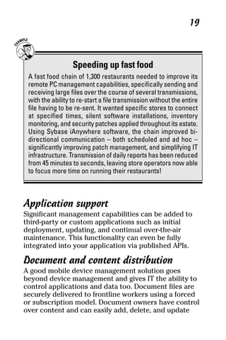 05_694725 ch02.qxp       3/28/08      2:49 PM       Page 19




                                                                     19



                       Speeding up fast food
      A fast food chain of 1,300 restaurants needed to improve its
      remote PC management capabilities, specifically sending and
      receiving large files over the course of several transmissions,
      with the ability to re-start a file transmission without the entire
      file having to be re-sent. It wanted specific stores to connect
      at specified times, silent software installations, inventory
      monitoring, and security patches applied throughout its estate.
      Using Sybase iAnywhere software, the chain improved bi-
      directional communication – both scheduled and ad hoc –
      significantly improving patch management, and simplifying IT
      infrastructure. Transmission of daily reports has been reduced
      from 45 minutes to seconds, leaving store operators now able
      to focus more time on running their restaurants!



     Application support
     Significant management capabilities can be added to
     third-party or custom applications such as initial
     deployment, updating, and continual over-the-air
     maintenance. This functionality can even be fully
     integrated into your application via published APIs.

     Document and content distribution
     A good mobile device management solution goes
     beyond device management and gives IT the ability to
     control applications and data too. Document files are
     securely delivered to frontline workers using a forced
     or subscription model. Document owners have control
     over content and can easily add, delete, and update
 