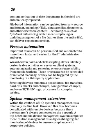 05_694725 ch02.qxp    3/28/08     2:49 PM    Page 20




      20
     content so that out-of-date documents in the field are
     automatically replaced.
     File-based information can be updated from any source
     and format, including HTML, database files, documents,
     and other electronic content. Technologies such as
     byte-level differencing, which means replacing or
     updating a segment of a file (rather than the entire file),
     can deliver significant savings.

     Process automation
     Important tasks can be personalised and automated to
     make them faster and easier for the IT administrator
     and user.
     Wizard-driven point-and-click scripting allows infinitely
     customisable activities on server or client systems,
     automating tasks and removing onerous responsibility
     from mobile workers. These processes can be scheduled
     or initiated manually, or they can be triggered by the
     monitoring of a third-party application.
     Scripting delivers numerous possibilities: file transfers,
     hard disk checks and changes, configuration changes,
     and even ‘IF/THEN’ logic processes for complex
     tasking.

     System management extensions
     Within the confines of HQ, systems management is a
     relatively routine task. However, this task becomes
     complicated with remote devices because these
     devices aren’t always connected to the network. A
     top-notch mobile device management system simplifies
     these routine management tasks by enabling regular
     monitoring of devices to ensure compliance with
     corporate policies.
 