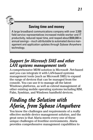 05_694725 ch02.qxp      3/28/08     2:49 PM      Page 21




                                                                 21



                     Saving time and money
      A large broadband communications company with over 3,500
      field service representatives increased mobile worker and IT
      productivity, reduced repair time, and reaped about $500,000 in
      annual savings – much attributable to automated device man-
      agement and application updates through Sybase iAnywhere
      technology.



     Support for Microsoft SMS and other
     LAN systems management tools
     A comprehensive MDM solution is Microsoft .Net-based
     and you can integrate it with LAN-based systems
     management tools (such as Microsoft SMS) to expand
     the range of devices that can be managed from the
     console. You can use it to manage all the latest
     Windows platforms, as well as extend management of
     other existing mobile operating systems including RIM,
     Palm, Symbian, and Windows handheld devices.

     Finding the Solution with
     Afaria, from Sybase iAnywhere
     You know the challenges and requirements of a really
     effective mobile device management solution, and the
     great news is that Afaria meets every one of these
     unique challenges of frontline environments. Afaria
     provides comprehensive management capabilities to
 