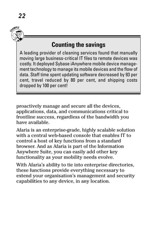 05_694725 ch02.qxp     3/28/08     2:49 PM      Page 22




      22



                      Counting the savings
      A leading provider of cleaning services found that manually
      moving large business-critical IT files to remote devices was
      costly. It deployed Sybase iAnywhere mobile device manage-
      ment technology to manage its mobile devices and the flow of
      data. Staff time spent updating software decreased by 93 per
      cent, travel reduced by 80 per cent, and shipping costs
      dropped by 100 per cent!



     proactively manage and secure all the devices,
     applications, data, and communications critical to
     frontline success, regardless of the bandwidth you
     have available.
     Afaria is an enterprise-grade, highly scalable solution
     with a central web-based console that enables IT to
     control a host of key functions from a standard
     browser. And as Afaria is part of the Information
     Anywhere Suite, you can easily add other key
     functionality as your mobility needs evolve.
     With Afaria’s ability to tie into enterprise directories,
     these functions provide everything necessary to
     extend your organisation’s management and security
     capabilities to any device, in any location.
 
