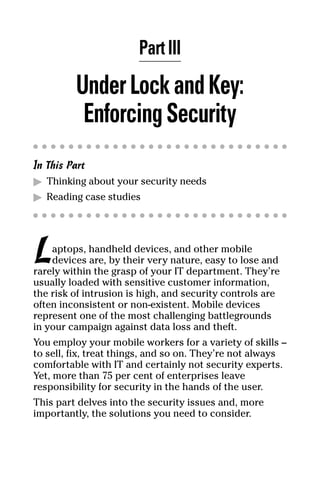 06_694725 ch03.qxp    3/28/08    2:49 PM    Page 23




                             Part III
              Under Lock and Key:
               Enforcing Security
     In This Part
     ᮣ Thinking about your security needs
     ᮣ Reading case studies




     L   aptops, handheld devices, and other mobile
         devices are, by their very nature, easy to lose and
     rarely within the grasp of your IT department. They’re
     usually loaded with sensitive customer information,
     the risk of intrusion is high, and security controls are
     often inconsistent or non-existent. Mobile devices
     represent one of the most challenging battlegrounds
     in your campaign against data loss and theft.
     You employ your mobile workers for a variety of skills –
     to sell, fix, treat things, and so on. They’re not always
     comfortable with IT and certainly not security experts.
     Yet, more than 75 per cent of enterprises leave
     responsibility for security in the hands of the user.
     This part delves into the security issues and, more
     importantly, the solutions you need to consider.
 