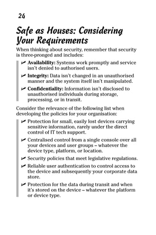 06_694725 ch03.qxp    3/28/08   2:49 PM    Page 24




      24

     Safe as Houses: Considering
     Your Requirements
     When thinking about security, remember that security
     is three-pronged and includes:
       ߜ Availability: Systems work promptly and service
         isn’t denied to authorised users.
       ߜ Integrity: Data isn’t changed in an unauthorised
         manner and the system itself isn’t manipulated.
       ߜ Confidentiality: Information isn’t disclosed to
         unauthorised individuals during storage,
         processing, or in transit.
     Consider the relevance of the following list when
     developing the policies for your organisation:
       ߜ Protection for small, easily lost devices carrying
         sensitive information, rarely under the direct
         control of IT tech support.
       ߜ Centralised control from a single console over all
         your devices and user groups – whatever the
         device type, platform, or location.
       ߜ Security policies that meet legislative regulations.
       ߜ Reliable user authentication to control access to
         the device and subsequently your corporate data
         store.
       ߜ Protection for the data during transit and when
         it’s stored on the device – whatever the platform
         or device type.
 