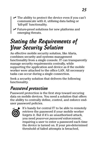 06_694725 ch03.qxp    3/28/08    2:49 PM    Page 25




                                                            25
       ߜ The ability to protect the device even if you can’t
         communicate with it, utilising data fading or
         ‘kill-pill’ functionality.
       ߜ Future-proof solutions for new platforms and
         emerging threats.


     Stating the Requirements of
     Your Security Solution
     An effective mobile security solution, like Afaria,
     combines security and systems management
     functionality from a single console. IT can transparently
     manage security requirements centrally, while
     supporting the application and device as if the mobile
     worker were attached to the office LAN. All necessary
     tasks can occur during a single connection.
     Seek a security solution that delivers the following
     functionality.

     Password protection
     Password protection is the first step toward securing
     data on mobile devices. You need a solution that offers
     the ability to centrally define, control, and enforce end-
     user password policies.
              It’s handy for central IT to be able to remotely
              retrieve the password if your mobile worker
              forgets it. But if it’s an unauthorised attack,
              you need power-on password enforcement,
              requiring a user to enter a password each time
              the device is turned on. If your pre-determined
              threshold of failed attempts is breached,
 