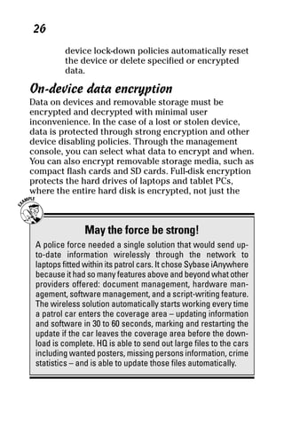 06_694725 ch03.qxp      3/28/08      2:49 PM      Page 26




      26
              device lock-down policies automatically reset
              the device or delete specified or encrypted
              data.

     On-device data encryption
     Data on devices and removable storage must be
     encrypted and decrypted with minimal user
     inconvenience. In the case of a lost or stolen device,
     data is protected through strong encryption and other
     device disabling policies. Through the management
     console, you can select what data to encrypt and when.
     You can also encrypt removable storage media, such as
     compact flash cards and SD cards. Full-disk encryption
     protects the hard drives of laptops and tablet PCs,
     where the entire hard disk is encrypted, not just the



                    May the force be strong!
      A police force needed a single solution that would send up-
      to-date information wirelessly through the network to
      laptops fitted within its patrol cars. It chose Sybase iAnywhere
      because it had so many features above and beyond what other
      providers offered: document management, hardware man-
      agement, software management, and a script-writing feature.
      The wireless solution automatically starts working every time
      a patrol car enters the coverage area – updating information
      and software in 30 to 60 seconds, marking and restarting the
      update if the car leaves the coverage area before the down-
      load is complete. HQ is able to send out large files to the cars
      including wanted posters, missing persons information, crime
      statistics – and is able to update those files automatically.
 