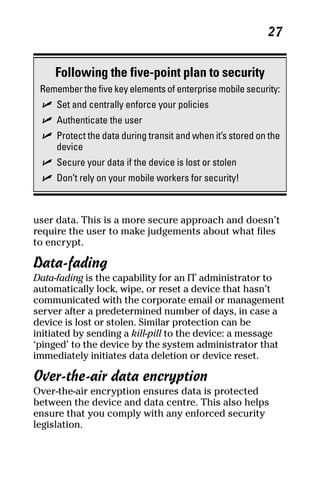 06_694725 ch03.qxp      3/28/08     2:49 PM      Page 27




                                                                27


          Following the five-point plan to security
      Remember the five key elements of enterprise mobile security:
       ߜ Set and centrally enforce your policies
       ߜ Authenticate the user
       ߜ Protect the data during transit and when it’s stored on the
         device
       ߜ Secure your data if the device is lost or stolen
       ߜ Don’t rely on your mobile workers for security!



     user data. This is a more secure approach and doesn’t
     require the user to make judgements about what files
     to encrypt.

     Data-fading
     Data-fading is the capability for an IT administrator to
     automatically lock, wipe, or reset a device that hasn’t
     communicated with the corporate email or management
     server after a predetermined number of days, in case a
     device is lost or stolen. Similar protection can be
     initiated by sending a kill-pill to the device: a message
     ‘pinged’ to the device by the system administrator that
     immediately initiates data deletion or device reset.

     Over-the-air data encryption
     Over-the-air encryption ensures data is protected
     between the device and data centre. This also helps
     ensure that you comply with any enforced security
     legislation.
 