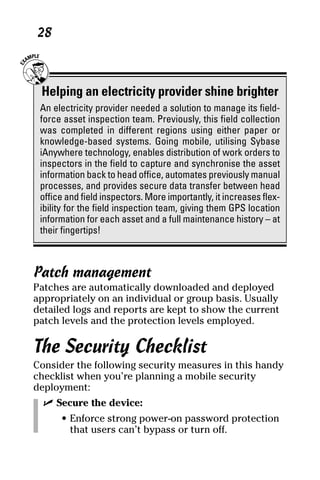06_694725 ch03.qxp      3/28/08      2:49 PM      Page 28




      28



       Helping an electricity provider shine brighter
      An electricity provider needed a solution to manage its field-
      force asset inspection team. Previously, this field collection
      was completed in different regions using either paper or
      knowledge-based systems. Going mobile, utilising Sybase
      iAnywhere technology, enables distribution of work orders to
      inspectors in the field to capture and synchronise the asset
      information back to head office, automates previously manual
      processes, and provides secure data transfer between head
      office and field inspectors. More importantly, it increases flex-
      ibility for the field inspection team, giving them GPS location
      information for each asset and a full maintenance history – at
      their fingertips!



     Patch management
     Patches are automatically downloaded and deployed
     appropriately on an individual or group basis. Usually
     detailed logs and reports are kept to show the current
     patch levels and the protection levels employed.

     The Security Checklist
     Consider the following security measures in this handy
     checklist when you’re planning a mobile security
     deployment:
       ߜ Secure the device:
           • Enforce strong power-on password protection
             that users can’t bypass or turn off.
 