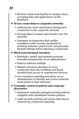 06_694725 ch03.qxp    3/28/08    2:49 PM    Page 30




      30
           • Retrieve client-scan log files to analyse who’s
             accessing data and applications on the
             frontlines.
       ߜ Secure connections to corporate networks:
           • Authenticate users and devices during each
             connection to the corporate network.
           • Encrypt data to ensure safe transfer over the
             network.
           • Automate an inspection that verifies
             compliance with security standards for
             antivirus software, patch levels, and personal
             firewall settings before allowing a connection.
       ߜ Block network-based intrusion:
           • Distribute, install, and maintain personal
             firewalls transparently via an administrator.
           • Enforce software settings.
           • Monitor intrusion attempts at every
             connection from the frontlines and block
             unauthorised access or unprotected devices.
           • Use exception reporting and alerts via an
             administrator to identify and correct network
             weak points to limit intrusion.
       ߜ Centralise control of policies and corporate
         directories:
           • Implement centrally managed security policies
             complete with established written policies.
           • Audit security policies and ensure that they’re
             enforced by consistent reporting.
 