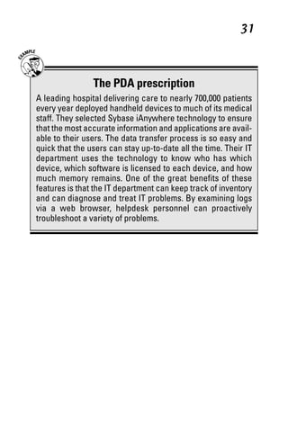 06_694725 ch03.qxp      3/28/08     2:49 PM      Page 31




                                                                 31



                      The PDA prescription
      A leading hospital delivering care to nearly 700,000 patients
      every year deployed handheld devices to much of its medical
      staff. They selected Sybase iAnywhere technology to ensure
      that the most accurate information and applications are avail-
      able to their users. The data transfer process is so easy and
      quick that the users can stay up-to-date all the time. Their IT
      department uses the technology to know who has which
      device, which software is licensed to each device, and how
      much memory remains. One of the great benefits of these
      features is that the IT department can keep track of inventory
      and can diagnose and treat IT problems. By examining logs
      via a web browser, helpdesk personnel can proactively
      troubleshoot a variety of problems.
 