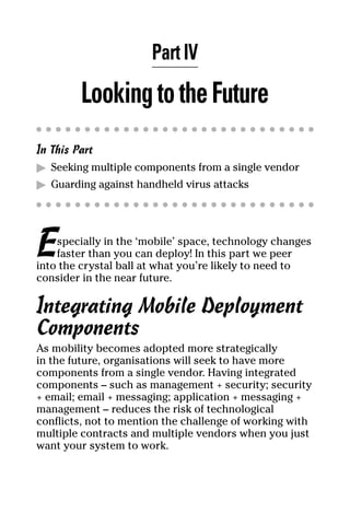 07_694725 ch04.qxp   3/28/08    2:49 PM   Page 33




                            Part IV
              Looking to the Future
     In This Part
     ᮣ Seeking multiple components from a single vendor
     ᮣ Guarding against handheld virus attacks




     E   specially in the ‘mobile’ space, technology changes
         faster than you can deploy! In this part we peer
     into the crystal ball at what you’re likely to need to
     consider in the near future.

     Integrating Mobile Deployment
     Components
     As mobility becomes adopted more strategically
     in the future, organisations will seek to have more
     components from a single vendor. Having integrated
     components – such as management + security; security
     + email; email + messaging; application + messaging +
     management – reduces the risk of technological
     conflicts, not to mention the challenge of working with
     multiple contracts and multiple vendors when you just
     want your system to work.
 
