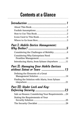 02_694725 ftoc.4.qxp            3/28/08          2:48 PM          Page iii




                   Contents at a Glance
        Introduction ............................................1
           About This Book.............................................................1
           Foolish Assumptions .....................................................2
           How to Use This Book ...................................................2
           Icons Used in This Book................................................3
           Where to Go from Here..................................................3

        Part I: Mobile Device Management:
        Why Bother? ...........................................5
           Considering the Challenges of Mobility ......................6
           Considering Why Enterprises Need
             Frontline Management ..............................................10
           Introducing Afaria, from Sybase iAnywhere ............11

        Part II: Managing Your Mobile Devices
        without Sweat or Tears ..........................13
           Defining the Elements of a Great
             Management Solution ...............................................14
           Finding the Solution with Afaria, from Sybase
             iAnywhere ..................................................................21

        Part III: Under Lock and Key:
        Enforcing Security .................................23
           Safe as Houses: Considering Your Requirements ....24
           Stating the Requirements of Your
             Security Solution .......................................................25
           The Security Checklist ................................................28
 