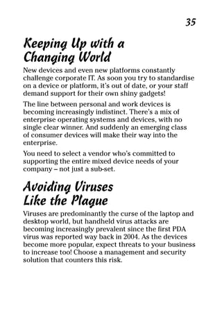 07_694725 ch04.qxp    3/28/08    2:49 PM    Page 35




                                                          35

     Keeping Up with a
     Changing World
     New devices and even new platforms constantly
     challenge corporate IT. As soon you try to standardise
     on a device or platform, it’s out of date, or your staff
     demand support for their own shiny gadgets!
     The line between personal and work devices is
     becoming increasingly indistinct. There’s a mix of
     enterprise operating systems and devices, with no
     single clear winner. And suddenly an emerging class
     of consumer devices will make their way into the
     enterprise.
     You need to select a vendor who’s committed to
     supporting the entire mixed device needs of your
     company – not just a sub-set.

     Avoiding Viruses
     Like the Plague
     Viruses are predominantly the curse of the laptop and
     desktop world, but handheld virus attacks are
     becoming increasingly prevalent since the first PDA
     virus was reported way back in 2004. As the devices
     become more popular, expect threats to your business
     to increase too! Choose a management and security
     solution that counters this risk.
 