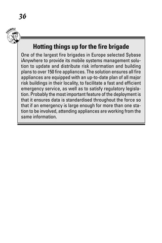 07_694725 ch04.qxp        3/28/08       2:49 PM       Page 36




      36



             Hotting things up for the fire brigade
       One of the largest fire brigades in Europe selected Sybase
       iAnywhere to provide its mobile systems management solu-
       tion to update and distribute risk information and building
       plans to over 150 fire appliances. The solution ensures all fire
       appliances are equipped with an up-to-date plan of all major
       risk buildings in their locality, to facilitate a fast and efficient
       emergency service, as well as to satisfy regulatory legisla-
       tion. Probably the most important feature of the deployment is
       that it ensures data is standardised throughout the force so
       that if an emergency is large enough for more than one sta-
       tion to be involved, attending appliances are working from the
       same information.
 